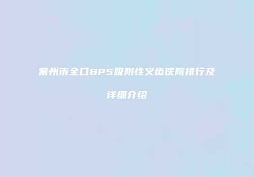 常州市全口BPS吸附性义齿医院排行及详细介绍
