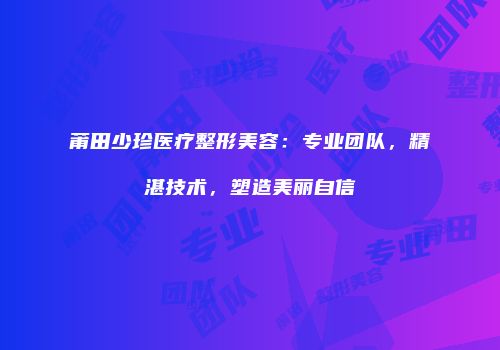 莆田少珍医疗整形美容：专业团队，精湛技术，塑造美丽自信