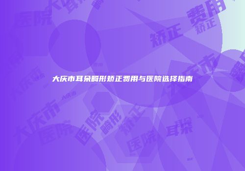 大庆市耳朵畸形矫正费用与医院选择指南