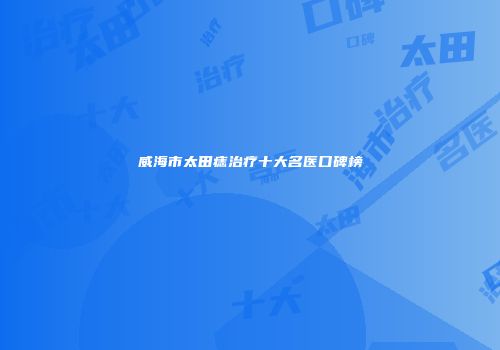威海市太田痣治疗十大名医口碑榜