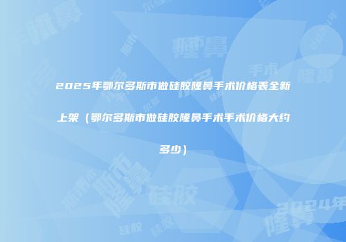 2025年鄂尔多斯市做硅胶隆鼻手术价格表全新上架（鄂尔多斯市做硅胶隆鼻手术手术价格大约多少）