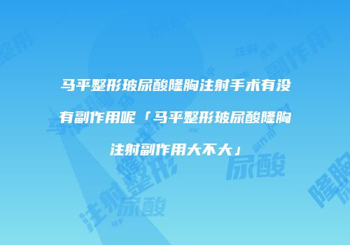 马平整形玻尿酸隆胸注射手术有没有副作用呢「马平整形玻尿酸隆胸注射副作用大不大」