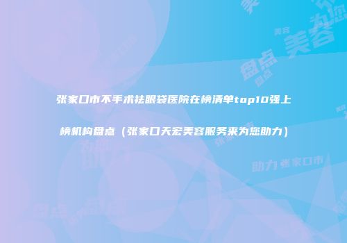 张家口市不手术祛眼袋医院在榜清单top10强上榜机构盘点（张家口天宏美容服务来为您助力）