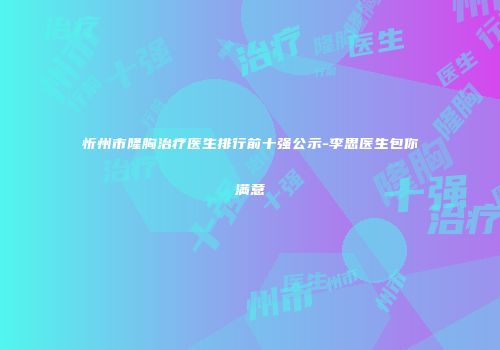 忻州市隆胸治疗医生排行前十强公示-李思医生包你满意