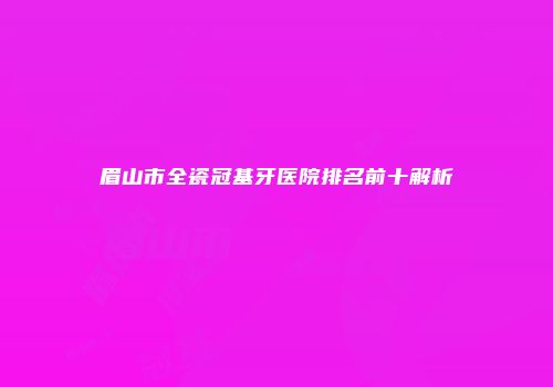 眉山市全瓷冠基牙医院排名前十解析