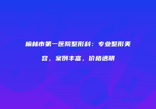 榆林市第一医院整形科：专业整形美容，案例丰富，价格透明