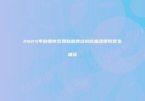 2025年自贡市双耳贴脑美容科价格及医院医生推荐