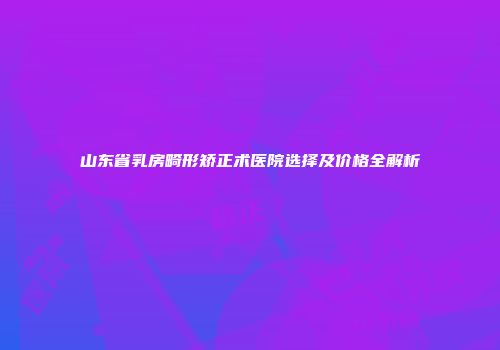 山东省乳房畸形矫正术医院选择及价格全解析