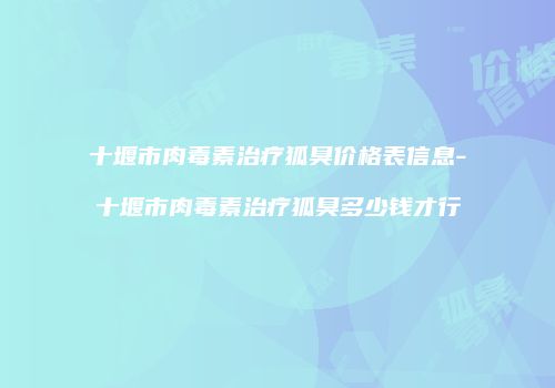 十堰市肉毒素治疗狐臭价格表信息-十堰市肉毒素治疗狐臭多少钱才行