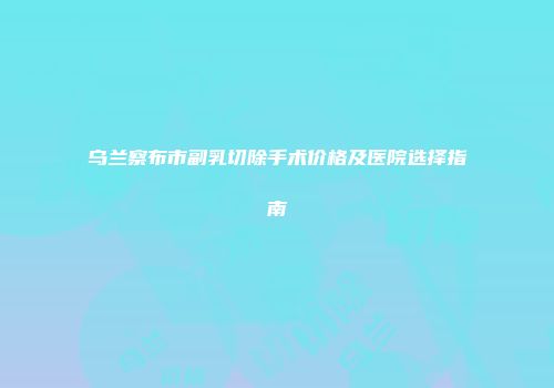 乌兰察布市副乳切除手术价格及医院选择指南