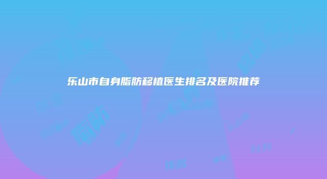乐山市自身脂肪移植医生排名及医院推荐