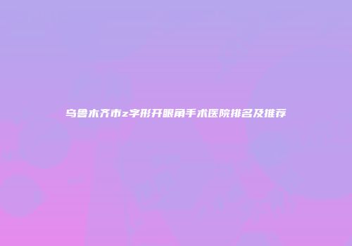 乌鲁木齐市z字形开眼角手术医院排名及推荐
