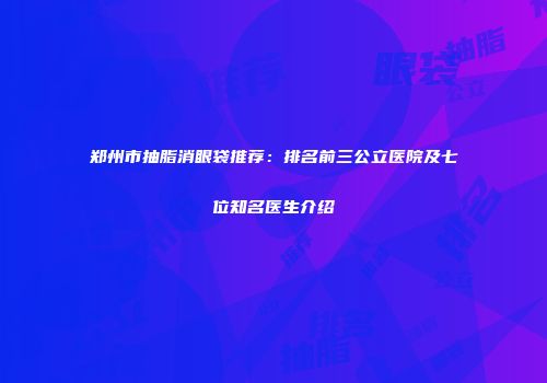 郑州市抽脂消眼袋推荐：排名前三公立医院及七位知名医生介绍