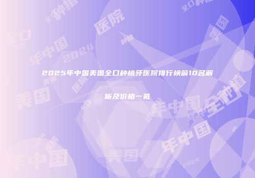 2025年中国美国全口种植牙医院排行榜前10名解析及价格一览