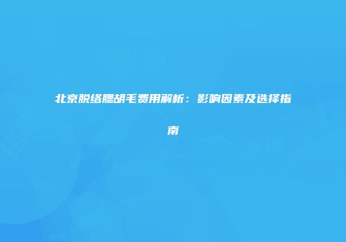 北京脱络腮胡毛费用解析：影响因素及选择指南