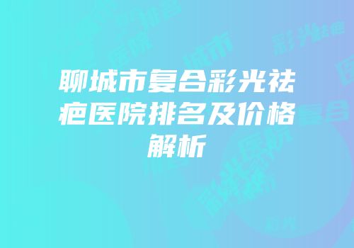 聊城市复合彩光祛疤医院排名及价格解析