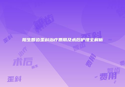阻生智齿歪斜治疗费用及术后护理全解析