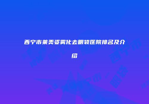 西宁市莱美姿雾化去眼袋医院排名及介绍