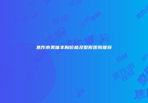 焦作市美体丰胸价格及整形医院推荐
