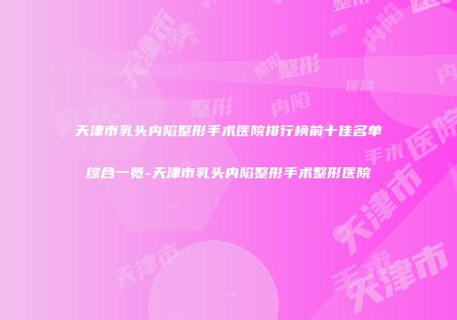 天津市乳头内陷整形手术医院排行榜前十佳名单综合一览-天津市乳头内陷整形手术整形医院