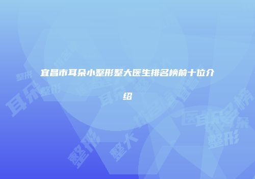 宜昌市耳朵小整形整大医生排名榜前十位介绍
