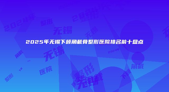 2025年无锡下颌角截骨整形医院排名前十盘点