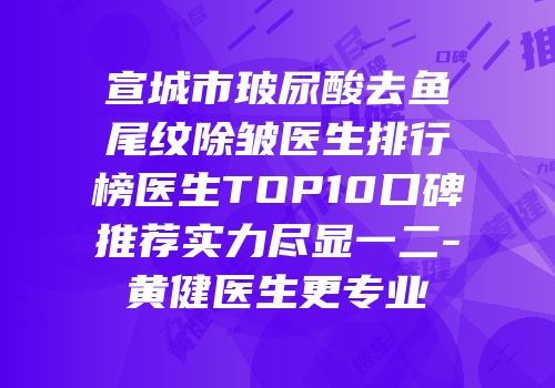 宣城市玻尿酸去鱼尾纹除皱医生排行榜医生TOP10口碑推荐实力尽显一二-黄健医生更专业