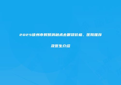 2025徐州市射频消融术去眼袋价格、医院推荐及医生介绍