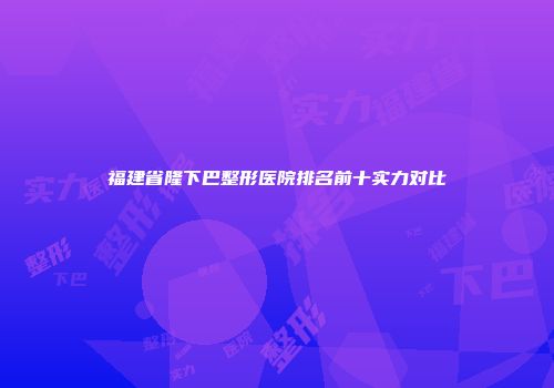 福建省隆下巴整形医院排名前十实力对比