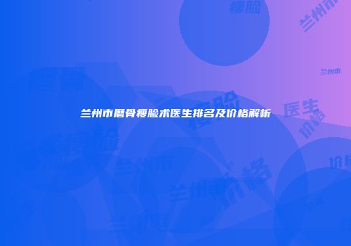 兰州市磨骨瘦脸术医生排名及价格解析