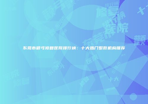 东莞市颧弓修复医院排行榜：十大热门整形机构推荐