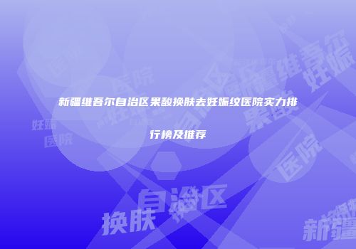 新疆维吾尔自治区果酸换肤去妊娠纹医院实力排行榜及推荐