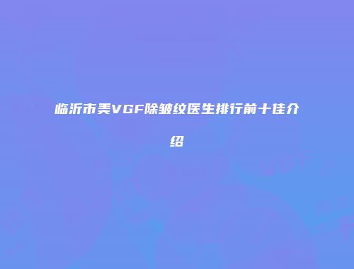 临沂市美VGF除皱纹医生排行前十佳介绍