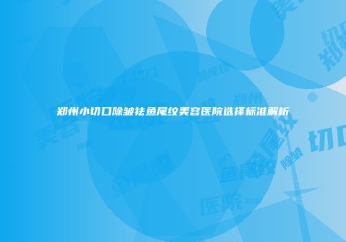 郑州小切口除皱祛鱼尾纹美容医院选择标准解析