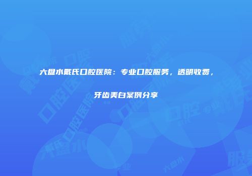 六盘水戴氏口腔医院：专业口腔服务，透明收费，牙齿美白案例分享