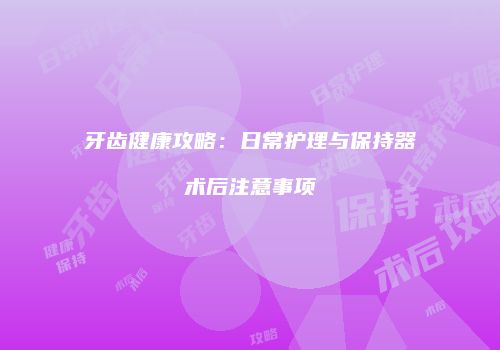 牙齿健康攻略：日常护理与保持器术后注意事项