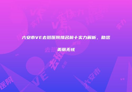 六安市VE去斑医院排名前十实力解析，助您美丽无忧