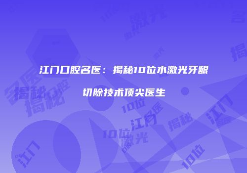 江门口腔名医：揭秘10位水激光牙龈切除技术顶尖医生