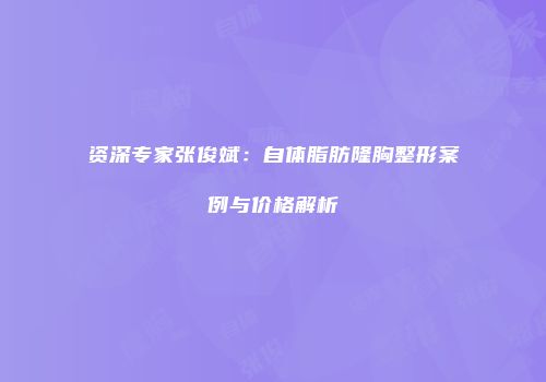 资深专家张俊斌：自体脂肪隆胸整形案例与价格解析