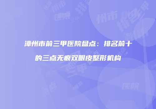 漳州市前三甲医院盘点：排名前十的三点无痕双眼皮整形机构