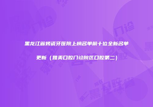 黑龙江省烤瓷牙医院上榜名单前十位全新名单更新（雅美口腔门诊院区口腔第二）