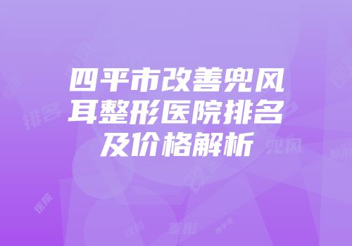 四平市改善兜风耳整形医院排名及价格解析