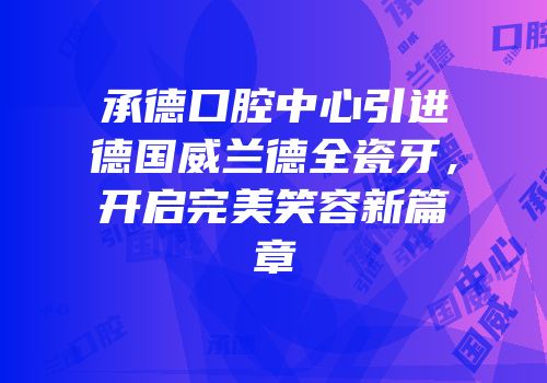 承德口腔中心引进德国威兰德全瓷牙，开启完美笑容新篇章