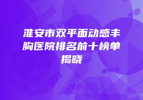 淮安市双平面动感丰胸医院排名前十榜单揭晓