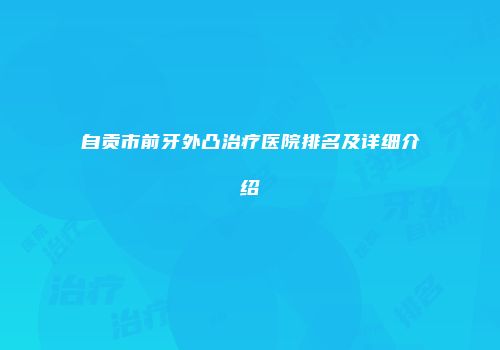 自贡市前牙外凸治疗医院排名及详细介绍