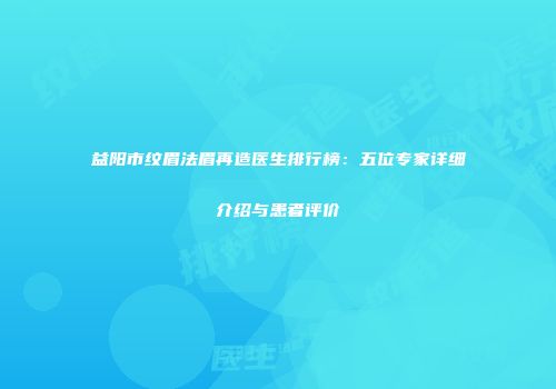 益阳市纹眉法眉再造医生排行榜：五位专家详细介绍与患者评价