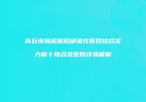 商丘市玻尿酸脸部填充医院综合实力前十排名及医院详情解析