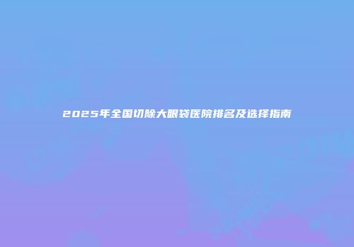 2025年全国切除大眼袋医院排名及选择指南