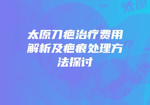 太原刀疤治疗费用解析及疤痕处理方法探讨