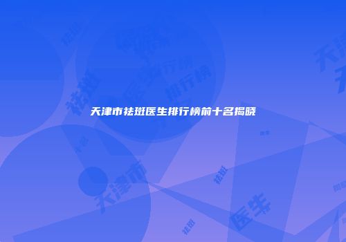 天津市祛斑医生排行榜前十名揭晓